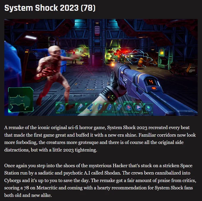Screenshot of System Shock in TheGamer article of best indie horror games according to Metacritic with text that reads:

System Shock 2023 (78) 

A remake of the iconic original sci-fi horror game, System Shock 2023 recreated every beat that made the first game great and buffed it with a new era shine. Familiar corridors now look more forboding, the creatures more grotesque and there is of course all the original side distractions, but with a little 2023 tightening.

Once again you step into the shoes of the mysterious Hacker that’s stuck on a stricken Space Station run by a sadistic and psychotic A.I called Shodan. The crews been cannibalized into Cyborgs and it’s up to you to save the day. The remake got a fair amount of praise from critics, scoring a 78 on Metacritic and coming with a hearty recommendation for System Shock fans both old and new alike.