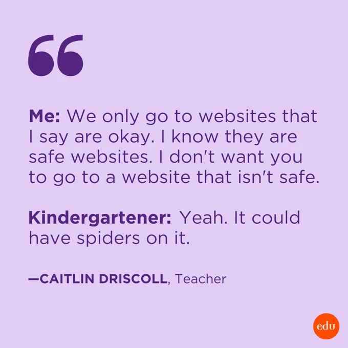 "Me: We only go to websites that I say are okay. I know they are safe websites. I don't want you to go to a website that isn't safe. Kindergartener: Yeah. It could have spiders on it." —Caitlin Driscoll, Teacher