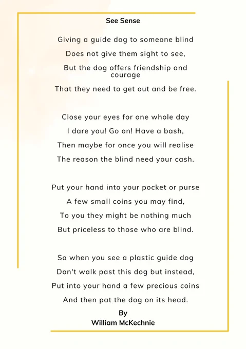 Giving a guide dog to someone blind

Does not give them sight to see,

But the dog offers friendship and courage

That they need to get out and be free.

 

Close your eyes for one whole day

I dare you! Go on! Have a bash,

Then maybe for once you will realise

The reason the blind need your cash.

 

Put your hand into your pocket or purse

A few small coins you may find,

To you they might be nothing much

But priceless to those who are blind.

 

So when you see a plastic guide dog

Don't walk past this dog but instead,

Put into your hand a few precious coins

And then pat the dog on its head.

 

By

 

William McKechnie