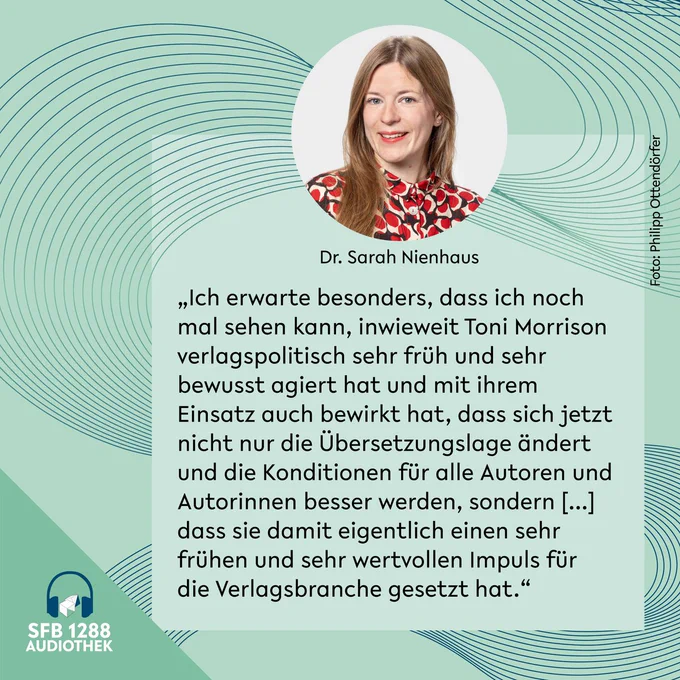 Sarah Nienhaus: "Ich erwarte besonders, dass ich noch mal sehen kann, inwieweit Toni Morrison verlagspolitisch sehr früh und sehr bewusst agiert hat und mit ihrem Einsatz auch bewirkt hat. dass sich jetzt nicht nur die Übersetzungslage ändert und die Konditionen für alle Autoren und Autorinnen besser werden, sondern [...] dass sie damit eigentlich einen sehr frühen und sehr wertvollen Impuls für die Verlagsbranche gesetzt hat."
Gestaltung: Jil Dirschauer