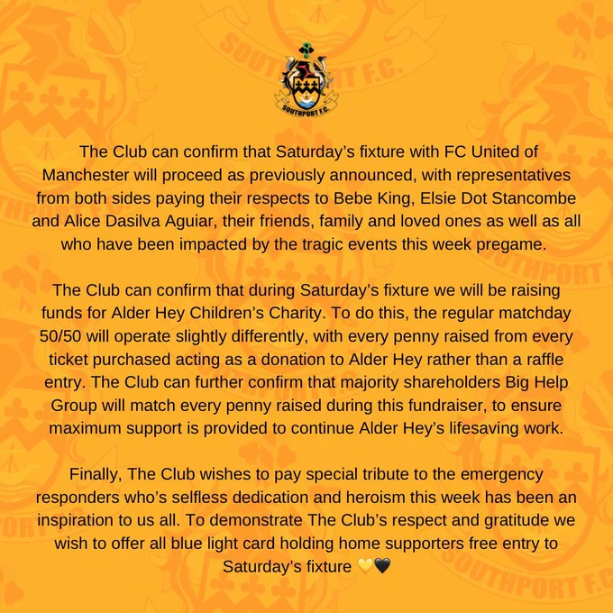 We can confirm Saturday’s fixture with FC United of Manchester will proceed as previously announced, with representatives from both sides paying their respects to Bebe King, Elsie Dot Stancombe and Alice Dasilva Aguiar, their friends, family and loved ones as well as all who have been impacted by the tragic events this week pregame. 

The Club can confirm that during Saturday’s fixture we will be raising funds for Alder Hey Children’s Charity. To do this, the regular matchday 50/50 will operate slightly differently, every penny raised from every ticket purchased acting as a donation to Alder Hey rather than a raffle entry. Big Help Group will match every penny raised during this fundraiser ensuring maximum support for Alder Hey’s lifesaving work.

We wish to pay special tribute to emergency responders whose selfless dedication and heroism this week has inspired us all. To demonstrate this we wish to offer all blue light card holding home supporters free entry to Saturday’s fixture 💛🖤