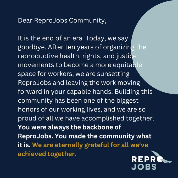 Dear ReproJobs Community,

It is the end of an era. Today, we say goodbye. After ten years of organizing the reproductive health, rights, and justice movements to become a more equitable space for workers, we are sunsetting ReproJobs and leaving the work moving forward in your capable hands. Building this community has been one of the biggest honors of our working lives, and we are so proud of all we have accomplished together. You were always the backbone of ReproJobs. You made the community what it is. We are eternally grateful for all we’ve achieved together.