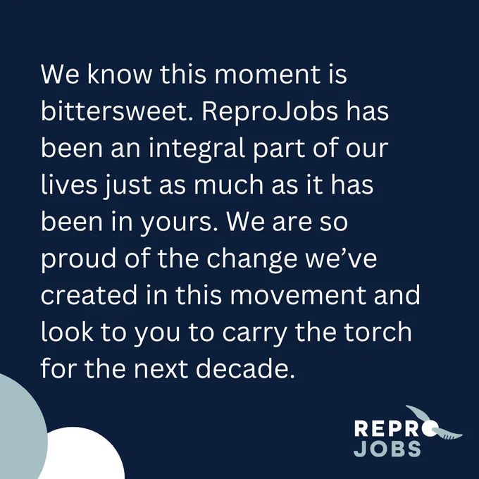 We know this moment is bittersweet. ReproJobs has been an integral part of our lives just as much as it has been in yours. We are so proud of the change we’ve created in this movement and look to you to carry the torch for the next decade.