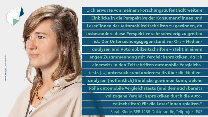 Sarah Klode: "Ich erwarte von meinem Forschungsaufenthalt weitere Einblicke in die Perspektive der Konsument*innen und Leser*innen der Automobilzeitschriften zu gewinnen, da insbesondere diese Perspektive sehr schwierig zu greifen ist. Der Untersuchungsgegenstand vor Ort – Medienanalysen und Automobilzeitschriften – steht in einem engen Zusammenhang mit Vergleichspraktiken, da ich einerseits in den Zeitschriften automobile Vergleichstests [...] untersuche und andererseits über die Medienanalysen (hoffentlich) Einblicke gewinnen kann, welche Rolle automobile Vergleichstests (und demnach bereits vollzogene Vergleichspraktiken durch die Autozeitschriften) für die Leser*innen spielten."
Gestaltung: Jil Dirschauer