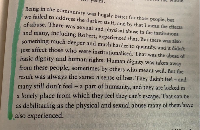A photo of a paragraph of Sir Robert Martin's biography. It reads "Being in the community was hugely better for those people, but we failed to address the darker stuff, and by that I mean the effects of the abuse. There was sexual and physical abuse in the institutions, many, including Robert experienced that. But there was also something much deeper & much harder to quantify, and it didn't just affect those that were institutionalised. That was the abuse of basic dignity and human rights. Human dignity was taken from these people, sometimes by others who meant well. But the result was always the same, a sense of loss. They didn't feel - and many still don't feel - a part of humanity, and they are locked in a lonely place from which they feel they cannot escape. That can be as debilitating as the physical and sexual abuse many of them have experienced."
