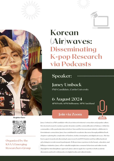 A poster for "Korean (Air)waves: Disseminating K-pop Research via Podcasts"

Speaker: Janey Umback, PhD Candidate, Curtin University

6 August 2024. 4pm Perth/6pm Melbourne/8pm Auckland

Join via Zoom. (There is a QR code on this poster that takes you to the link in the main tweet.)

Organized by the KSAA Emerging Researchers Group.

Janey Umback is a PhD candidate with a keen interest in internet vernaculars and popular culture. Her doctoral research examines gender dynamics and the commodification of intimacy within fan communities, with a particular interest in how fans and the Korean music industry collaborate to form intimate connections. Janey has contributed to academic discourse through published book chapters exploring the complexities of fandom, media consumption, and digital advocacy. She has been a guest on podcasts discussing K-pop research and BTS fandom and has utilised podcast advertising to recruit research participants. 