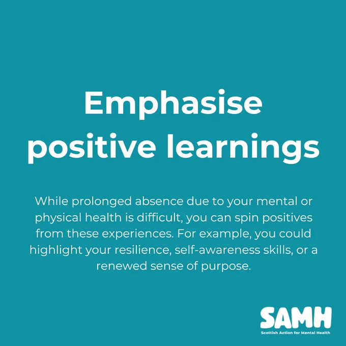 Emphasise positive learnings. While prolonged absence due to your mental or physical health is difficult, you can spin positives from these experiences. For example, you could highlight your resilience, self-awareness skills, or a renewed sense of purpose.