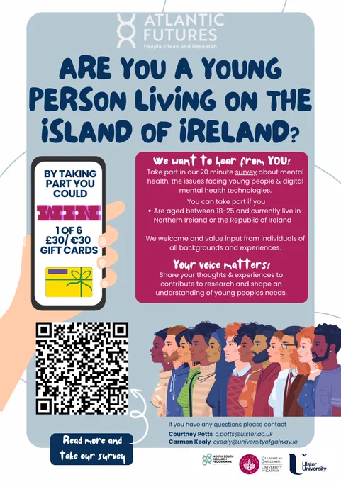 We want to hear from YOU!

Take part in our 20 minute survey about mental health, the issues facing young people & digital mental health technologies. You can take part if you are aged between 18-25 and currently live in Northern Ireland or the Republic of Ireland. We welcome and value input from individuals of all backgrounds and experiences. Your voice matters! Share your thoughts & experiences to contribute to research and shape an understanding of young peoples needs.

Any young person that takes part and choses to leave their details will be entered into a prize draw to potentially win 1 of 6 £30/ €30 vouchers.

If you have any questions please contact
Courtney Potts c.potts@ulster.ac.uk
Carmen Kealy ckealy@universityofga/way.ie

https://www.atlanticfutures.com/themes-and-research/research-stream-4