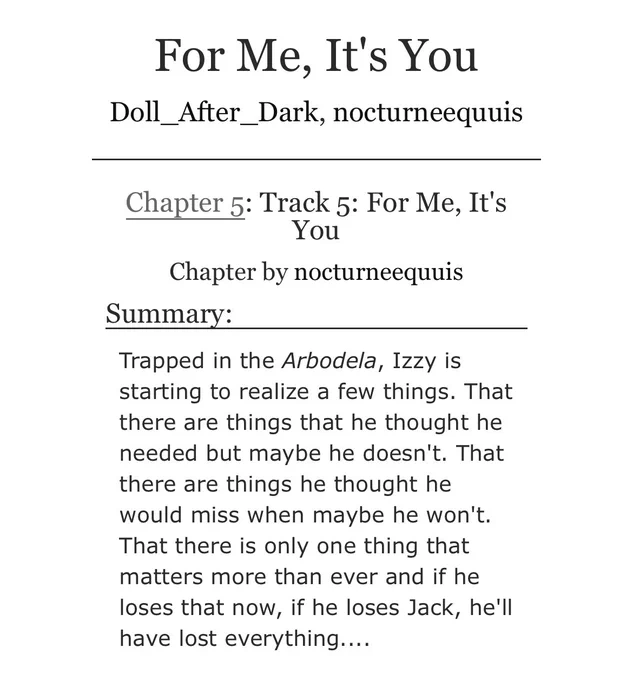 For Me, It's You
Doll_After_Dark, nocturneequuis

Chapter 5: Track 5: For Me, It's You

Chapter by nocturneequuis
Summary:

Trapped in the Arbodela, Izzy is starting to realize a few things. That there are things that he thought he needed but maybe he doesn't. That there are things he thought he would miss when maybe he won't. That there is only one thing that matters more than ever and if he loses that now, if he loses Jack, he'll have lost everything....