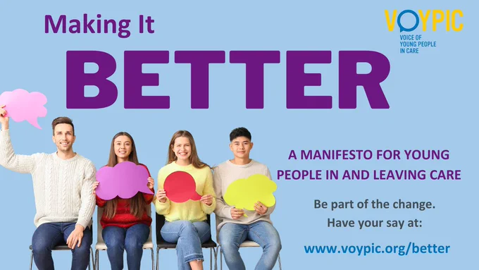 A flyer on a light blue background. In the top right, the VOYPIC logo. On the left, an image of four young people sitting on chairs holding speech bubbles.

Text reads:
MAKING IT BETTER
A MANIFEST FOR YOUNG PEOPLE IN AND LEAVING CARE
Be part of the change. Have your say at:
www.voypic.org/better