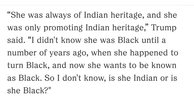 “She was always of Indian heritage, and she was only promoting Indian heritage,” Trump said. “I didn't know she was Black until a number of years ago, when she happened to turn Black, and now she wants to be known as Black. So I don't know, is she Indian or is she Black?"