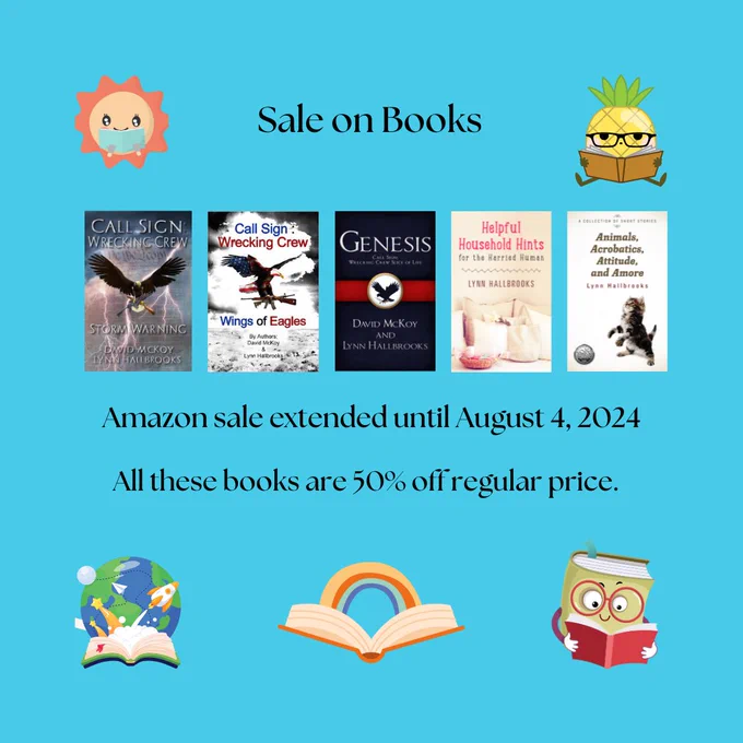 Text: Sale on Books
Amazon sale extended until August 4, 2024
All these books are 50% off regular price.

Books: "Storm Warning", "Wings of Eagles", and "Genesis" by David McKoy and Lynn Hallbrooks - "Helpful Household Hints for the Harried Human" and "Animals, Acrobatics, Attitude and Amore" by Lynn Hallbrooks
