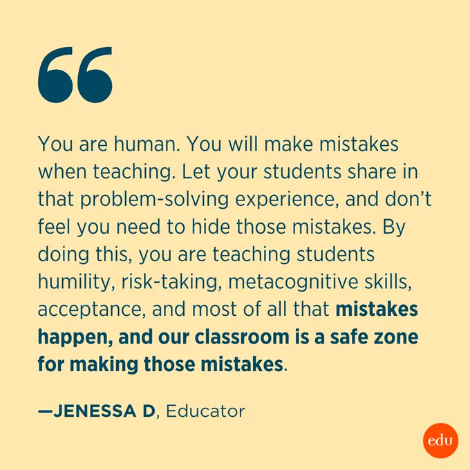“You are human. You will make mistakes when teaching. Let your students share in that problem-solving experience, and don’t feel you need to hide those mistakes. By doing this, you are teaching students humility, risk-taking, metacognitive skills, acceptance, and most of all that mistakes happen and our classroom is a safe zone for making those mistakes.” —Jenessa D, Educator