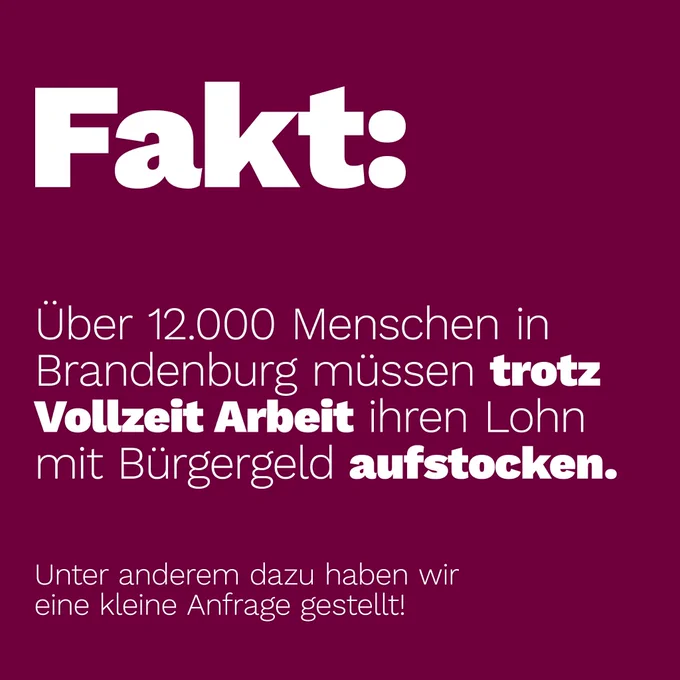 Fakt:
Über 12.000 Menschen in Brandenburg müssen trotz Vollzeit Arbeit ihren Lohn mit Bürgergeld aufstocken.
Unter anderem dazu haben wir eine kleine Anfrage gestellt!