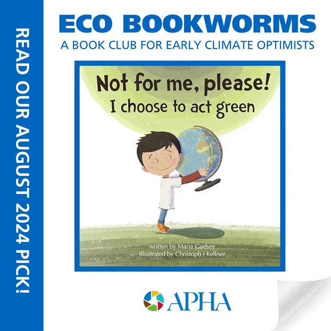 Book cover image: A young child holding a globe about the same size standing on a green floor Cover Text: Not for me, please! I choose to act green. Written by Maria Godsey; illustrated by Christoph J. Kellner. Text: ECO Bookworms, a bookclub for early climate optimists. Read our August 2024 selection. APHA logo.