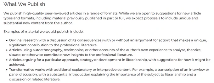 We publish high-quality peer-reviewed articles in a range of formats. We expect proposals to include unique and substantial new content from the author.

Examples of material we would publish include:

    Original research with a discussion of its consequences (with or without an argument for action) that makes a unique, significant contribution to the professional literature.
    Articles using autoethnography, testimonios, or other accounts of the author’s own experience to analyze, theorize, situate, or otherwise contribute new insights to the professional literature.
    Articles arguing for a particular approach, strategy or development in librarianship, with suggestions for how it might be achieved.
    Transformative works with additional explanatory or interpretive content. For example, a transcription of an interview or panel discussion, with a substantial introduction explaining the importance of the subject to librarianship and a discussion of related literature.