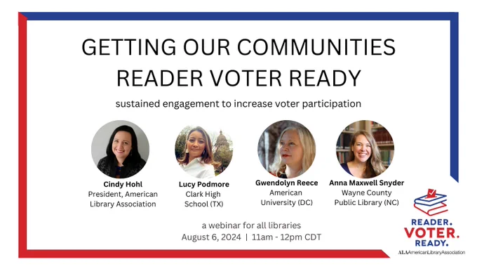 Getting our communities Reader Voter Ready. Sustained engagement to increase voter participation. A webinar for all libraries, August 6, 2024, 11am-12pm CDT. Cindy Hohl: President, American Library Association. Lucy Podmore: Clark High School (TX). Gwendolyn Reece: American University (DC). Anna Maxwell Snyder: Wayne County Public Library (NC). Reader. Voter. Ready. ALA American Library Association