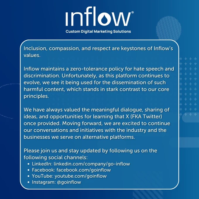 Inclusion, compassion, and respect are keystones of Inflow’s values.

Inflow maintains a zero-tolerance policy for hate speech and discrimination. Unfortunately, as this platform continues to evolve, we see it being used for the dissemination of such harmful content, which stands in stark contrast to our core principles.

We have always valued the meaningful dialogue, sharing of ideas, and opportunities for learning that X (FKA Twitter) once provided. Moving forward, we are excited to continue our conversations and initiatives with the industry and the businesses we serve on alternative platforms.

Please join us and stay updated by following us on the following social channels:
LinkedIn: linkedin.com/company/go-inflow 
Facebook: facebook.com/goinflow
YouTube: youtube.com/goinflow
Instagram: @goinflow