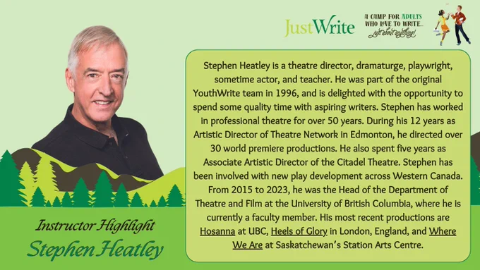 Instructor Highlight: Stephen Heatley! Stephen Heatley is a theatre director, dramaturge, playwright, sometime actor, and teacher. He was part of the original YouthWrite team in 1996, and is delighted with the opportunity to spend some quality time with aspiring writers. Stephen has worked in professional theatre for over 50 years. During his 12 years as Artistic Director of Theatre Network in Edmonton, he directed over 30 world premiere productions. He also spent five years as Associate Artistic Director of the Citadel Theatre. Stephen has been involved with new play development across Western Canada. From 2015 to 2023, he was the Head of the Department of Theatre and Film at the University of British Columbia, where he is currently a faculty member. His most recent productions are 'Hosanna' at UBC, 'Heels of Glory' in London, England, and 'Where We Are' at Saskatchewan's Station Arts Centre. JustWrite: A camp for adults who love to write... just about anything!