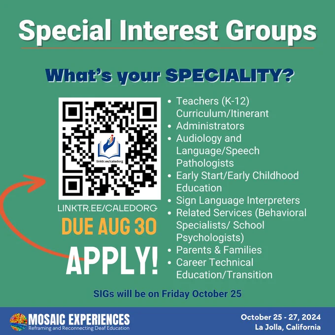 Special Interest Groups. What’s your SPECIALITY? Teachers (K-12) Curriculum/Itinerant
Administrators
Audiology and Language/Speech Pathologists
Early Start/Early Childhood Education
Sign Language Interpreters
Related Services (Behavioral Specialists/ School Psychologists)
Parents & Families
Career Technical Education/Transition
QR code. Linktr.ee./caledorg. Due Aug 30. Apply! SIGs will be on Friday October 25. Mosaic Experiences logo. October 25-27, 2024. La Jolla, California.