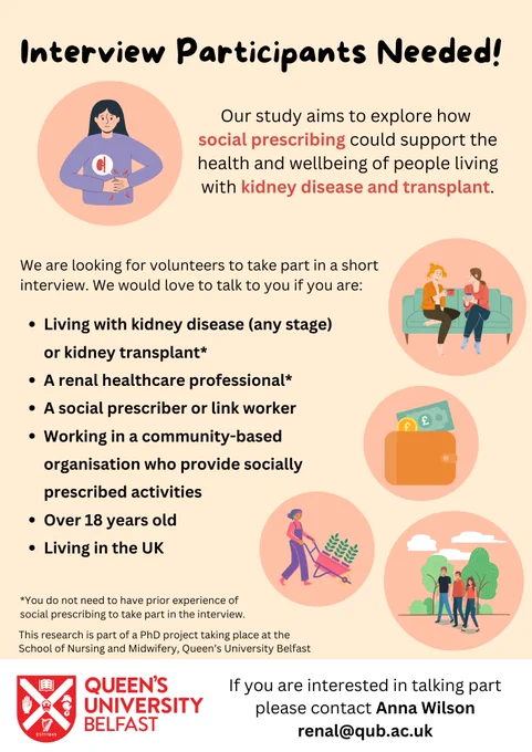 Our study aims to explore how social prescribing could support the health and wellbeing of people living with kidney disease and transplant.  
We are looking for volunteers to take part in a short interview. We would love to talk to you if you are:
Living with kidney disease (any stage) or kidney transplant
A renal healthcare professional
A social prescriber or link worker
Working in a community-based organisation who provide socially prescribed activities
Over 18 years old
Living in the UK
You do not need to have prior experience of social prescribing to take part in the interview.
This research is part of a PhD project taking place at the School of Nursing and Midwifery, Queen’s University Belfast.
If you are interested in talking part please contact Anna Wilson renal@qub.ac.uk