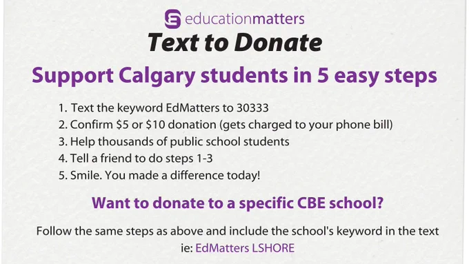 EducationMatters Text to Donate Support Calgary students in 5 easy steps 1. Text the keyword EdMatters to 30333 2. Confirm $5 or $10 donation (gets charged to your phone bill) 3. Help thousands of public school students 4. Tell a friend to do steps 1-3 5. Smile. You made a difference today! Want to donate to a specific CBE school? Follow the same steps as above and include the school's keyword ie: EdMatters LSHORE