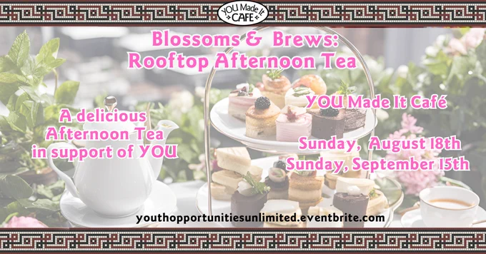 YOU Made It Café graphic with text: Blossoms & Brews: Rooftop Afternoon Tea. A delicious afternoon tea in support of YOU. Aug 18th or Sept 15th at 1:30pm. Tickets and menu at youthopportunitiesunlimited.eventbrite.com. Images of a high tea set up on a table with greenery in the background. 