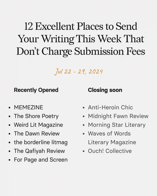 12 Excellent Places to Send Your Writing This Week That Don't Charge Submission Fees
Jul 22 - 29, 2024
Recently Opened
Closing soon
• MEMEZINE
• The Shore Poetry
• Weird Lit Magazine
• The Dawn Review
• the borderline litmag
• The Qafiyah Review
• For Page and Screen
• Anti-Heroin Chic
• Midnight Fawn Review
• Morning Star Literary
• Waves of Words
Literary Magazine
• Ouch! Collective