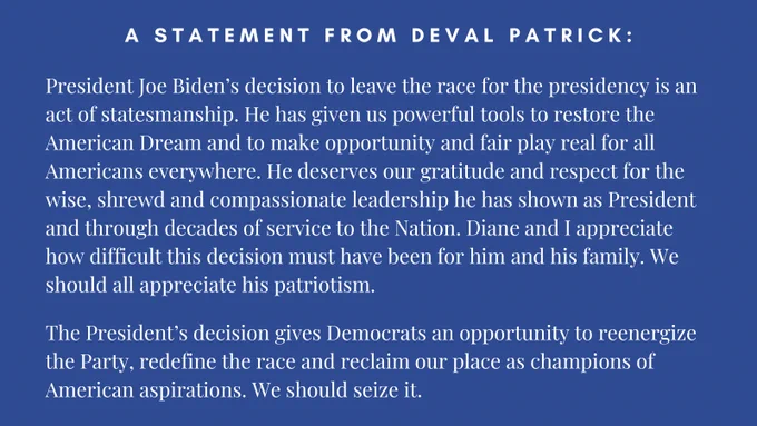 A blue and white text graphic that reads: "A statement from Deval Patrick: President Joe Biden’s decision to leave the race for the presidency is an act of statesmanship. He has given us powerful tools to restore the American Dream and to make opportunity and fair play real for all Americans everywhere. He deserves our gratitude and respect for the wise, shrewd and compassionate leadership he has shown as President and through decades of service to the Nation. Diane and I appreciate how difficult this decision must have been for him and his family. We should all appreciate his patriotism. 
 
The President’s decision gives Democrats an opportunity to reenergize the Party, redefine the race and reclaim our place as champions of American aspirations. We should seize it."