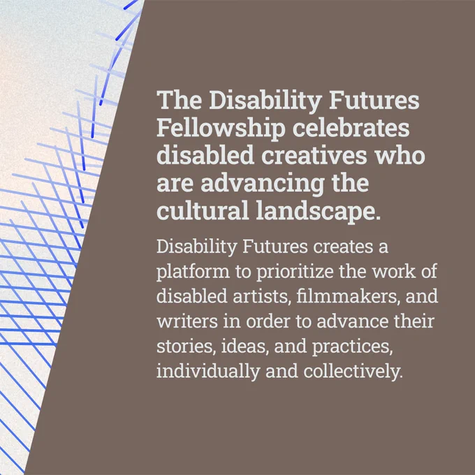 The Disability Futures Fellowship celebrates disabled creatives who are advancing the cultural landscape. Disability Futures creates a platform to prioritize the work of disabled artists, filmmakers, and writers in order to advance their stories, ideas, and practices, individually and collectively. The graphic features a blue-and-white abstract background.