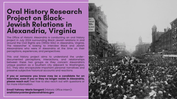 Oral History Research Project on Black-Jewish Relations in Alexandria, Virginia

The Office of Historic Alexandria is conducting an oral history project in July 2024 surrounding Black-Jewish relations in and around the Civil Rights era (1950s-60s) in Alexandria, Virginia. The researcher is looking to interview Black and Jewish Alexandrians who were in Alexandria at the time on their perceptions, experiences, and perspectives.

This oral history project aims to understand the under-documented perceptions, interactions, and relationships between these two groups as they concern Alexandria’s unique position as a Southern city adjacent to Washington, D.C. They also encapsulate important personal narratives and preserve subjective historical accounts and reactions.

If you or someone you know may be a candidate for an interview, even if you or they no longer reside in Alexandria, please reach out! Feel free to also reach out with questions or for more information.