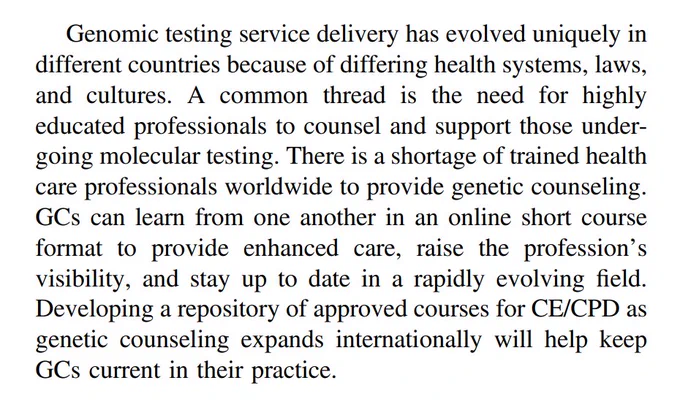 Screenshot of paragraph that reads: "Genomic testing service delivery has evolved uniquely in different countries because of differing health systems, laws, and cultures. A common thread is the need for highly
educated professionals to counsel and support those undergoing molecular testing. There is a shortage of trained health care professionals worldwide to provide genetic counseling. GCs can learn from one another in an online short course format to provide enhanced care, raise the profession’s visibility, and stay up to date in a rapidly evolving field. Developing a repository of approved courses for CE/CPD as genetic counseling expands internationally will help keep GCs current in their practice."