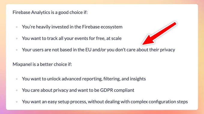 Firebase Analytics is a good choice if:

    You’re heavily invested in the Firebase ecosystem
    You want to track all your events for free, at scale
    Your users are not based in the EU and/or you don’t care about their privacy

Mixpanel is a better choice if:

    You want to unlock advanced reporting, filtering, and insights
    You care about privacy and want to be GDPR compliant
    You want an easy setup process, without dealing with complex configuration steps

