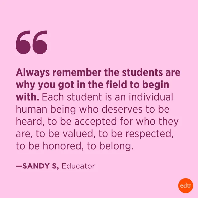 “Always remember the students are why you got in the field to begin with. Each student is an individual human being who deserves to be heard, to be accepted for who they are, to be valued, to be respected, to be honored, to belong.” —Sandy S, Educator
