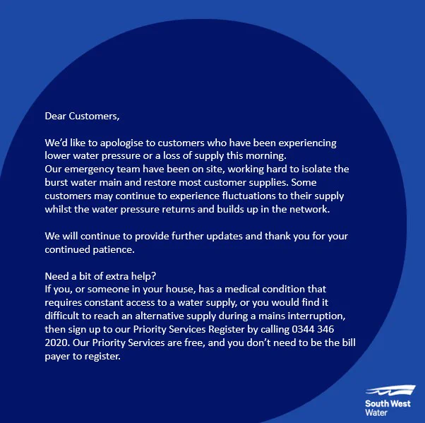 Dear Customers, 

We’d like to apologise to customers who have been experiencing lower water pressure or a loss of supply this morning.
Our emergency team have been on site, working hard to isolate the burst water main and restore most customer supplies. Some customers may continue to experience fluctuations to their supply whilst the water pressure returns and builds up in the network. 

We will continue to provide further updates and thank you for your continued patience.

Need a bit of extra help?
If you, or someone in your house, has a medical condition that requires constant access to a water supply, or you would find it difficult to reach an alternative supply during a mains interruption, then sign up to our Priority Services Register by calling 0344 346 2020. Our Priority Services are free, and you don’t need to be the bill payer to register. 
