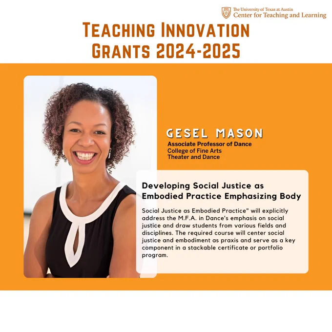 Teaching Innovation
Grants 2024-2025

Gesel Mason
Developing Social Justice as Embodied Practice Emphasizing Body
College of Fine Arts
Theater and Dance
Associate Professor of Dance
Social Justice as Embodied Practice" will explicitly address the M.F.A. in Dance’s emphasis on social justice and draw students from various fields and disciplines. The required course will center social justice and embodiment as praxis and serve as a key component in a stackable certificate or portfolio program.