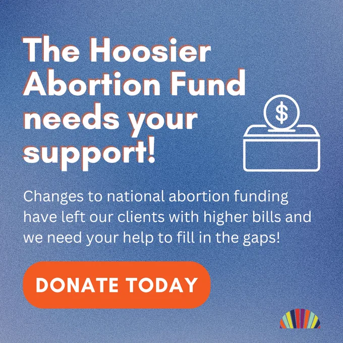 Image description: A graphic with a grainy blue background. Large white text reads, "The Hoosier Abortion Fund needs your support." Smaller white text reads, "Changes to national abortion funding have left our clients with higher bills and we need your help to full in the gaps!" Larger white text on an orange background reads, "DONATE TODAY." To the right of the text is an illustrated image of a donation box with a coin going into the slot.