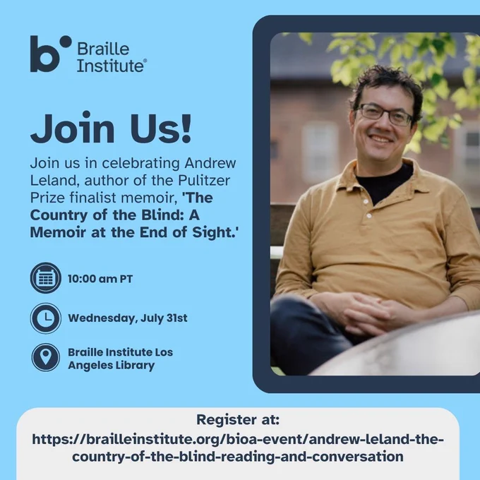 "Text on a light blue background reads, "Join Us! Join us in celebrating Andrew Leland, author of the Pulitzer Prize finalist memoir, 'The Country of the Blind: A Memoir at the End of Sight.' Time: 10:00 am PT. Date: Wednesday, July 31st. Location: Braille Institute Los Angeles Library. Register at https://brailleinstitute.org/bioa-event/andrew-leland-the-country-of-the-blind-reading-and-conversation. To the right of this text is a photo of Andrew Leland smiling as he sits on an outdoor bench with his hands in his lap."
