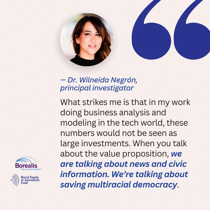 “What strikes me is that in my work doing business analysis and modeling in the tech world, these numbers would not be seen as large investments. When you talk about the value proposition, we are talking about news and civic information. We’re talking about saving multiracial democracy.”- Dr. Wilneida Negrón, principal investigator