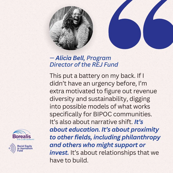 “This put a battery on my back. If I didn’t have an urgency before, I’m extra motivated to figure out revenue diversity and sustainability, digging into possible models of what works specifically for BIPOC communities. It’s also about narrative shift. It’s about education. It’s about proximity to other fields, including philanthropy and others who might support or invest. It’s about relationships that we have to build.” - Alicia Bell, Program Director of the REJ Fund