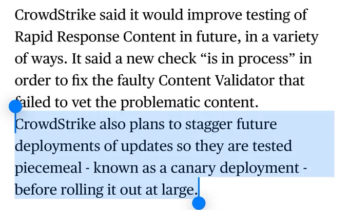 CrowdStrike said it would improve testing of Rapid Response Content in future, in a variety of ways. It said a new check “is in process” in order to fix the faulty Content Validator that failed to vet the problematic content. CrowdStrike also plans to stagger future deployments of updates so they are tested piecemeal - known as a canary deployment - before rolling it out at large.