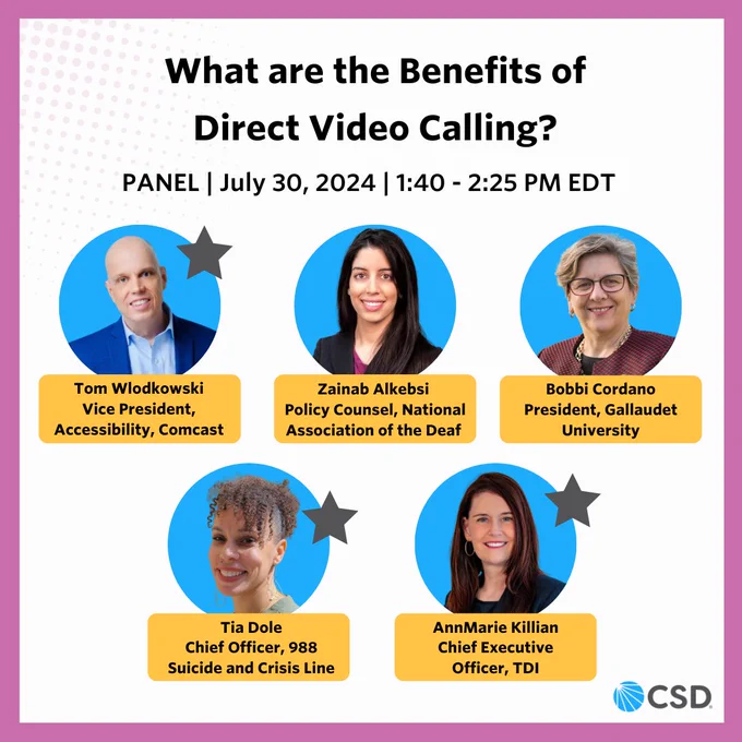 The header text reads: "What are the Benefits of Direct Video Calling?" The sub-header underneath reads: "PANEL, July 30, 2024, 1:40 - 2:25 PM EDT" There are five circles below with a cut-out of individuals inside. There are names below each photo which reads: "Tom Wlodkowski, Vice President, Accessibility, Comcast, Zainab Alkebsi, Policy Counsel, National Association of the Deaf, Bobbi Cordano, President, Gallaudet University, Tia Dole, Chief Officer, 988 Suicide and Crisis Line, AnnMarie Killian, Chief Executive Officer, TDI". Three out of five circles have a star on the right side. The background is white with a pink border. CSD Logo is placed on the lower right corner.
