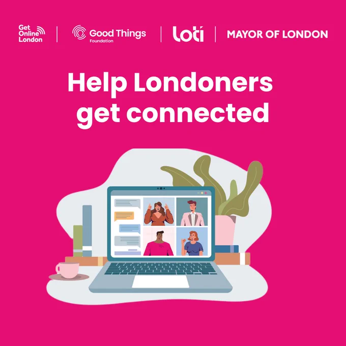 A bright pink background, with the Get Online London, Good Things Foundation, London Office of Technology and Innovation (LOTI) and Mayor of London logos at the top. Illustration of a laptop on a table. A plant in a plant pot is behind. There are two books and a cup on a mat to the side. There are four illustrated people on the laptop screen, along with chat bubbles. Text reads: "Help Londoners get connected."