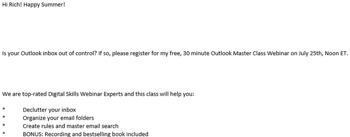 Hi Rich! Happy Summer!





Is your Outlook inbox out of control? If so, please register for my free, 30 minute Outlook Master Class Webinar on July 25th, Noon ET. 




We are top-rated Digital Skills Webinar Experts and this class will help you: 

*	Declutter your inbox
*	Organize your email folders
*	Create rules and master email search
*	BONUS: Recording and bestselling book included