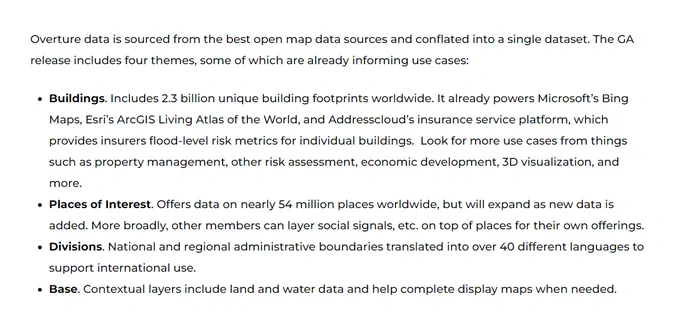 …
The GA release includes four themes …

● Buildings. Includes 2.3 billion unique building footprints worldwide. It already powers Microsoft's Bing Maps, Esri's ArcGIS Living Atlas of the World, and Addresscloud's insurance service platform, which provides insurers flood-level risk metrics for individual buildings. Look for more use cases from things such as property management, other risk assessment, economic development, 3D visualization, and more.
● Places of Interest. Offers data on nearly 54 million places worldwide, but will expand as new data is added. More broadly, other members can layer social signals, etc. on top of places for their own offerings. 
● Divisions. National and regional administrative boundaries translated into over 40 different languages to support international use.
● Base. Contextual layers include land and water data and help complete display maps when needed.