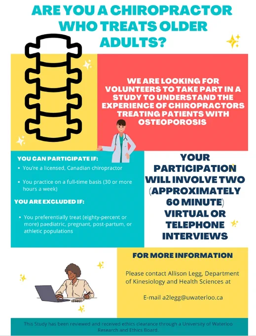 Colourful poster that includes the following text: We are looking for volunteers to take part in a study to understand the experiences of chiropractors treating patients with osteoporosis. Your participation will involve two 60 minute virtual or telephone interviews. You can participate if you practice as a chiropractor ~full time in Canada. For more information, contact Allison Legg at a2legg@uwaterloo.ca. This research has been reviewed and received ethics clearance by a University of Waterloo Research Ethics Board. 