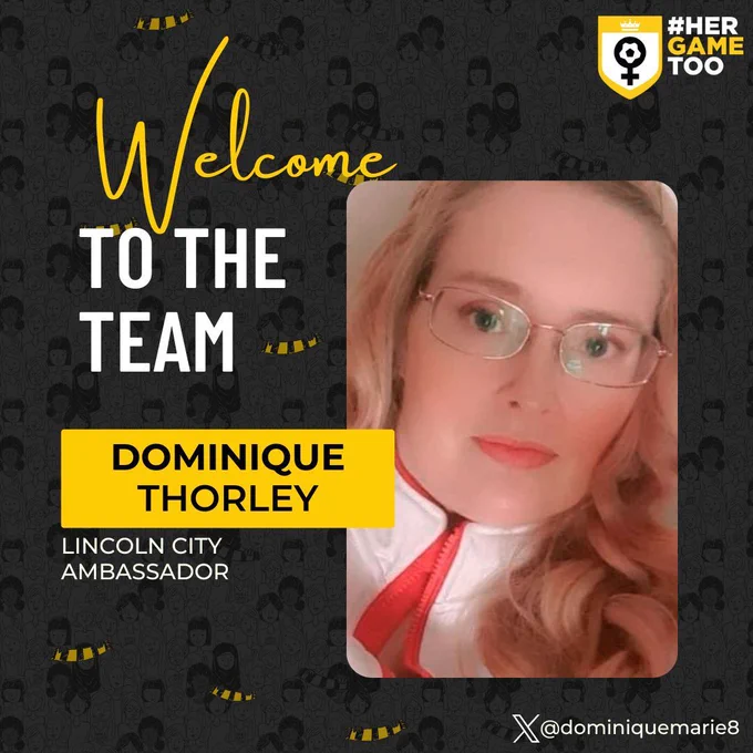 The graphic’s background is black with cartoon female football fans. The white, yellow and black Her Game Too logo is in the top right hand corner. On the left hand side of the graphic contains the words "Welcome to the Team" in yellow and white letters. Underneath is the words "Dominique Thorley" in black letters in a yellow box. Underneath that is the words "Lincoln City Ambassador". n white letters. On the right hand side of the graphic is a picture of Dominique. In the bottom right hand corner of the graphic is the X logo and Dominique's X Handle - @dominiquemarie8. 
