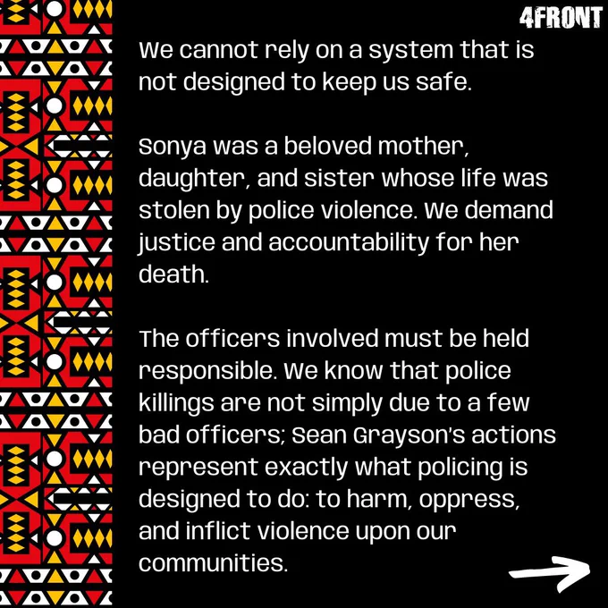We cannot rely on a system that is not designed to keep us safe. 

Sonya was a beloved mother, daughter, and sister whose life was stolen by police violence. We demand justice and accountability for her death. 

The officers involved must be held responsible. We know that police killings are not simply due to a few bad officers; Sean Grayson’s actions represent exactly what policing is designed to do: to harm, oppress, and inflict violence upon our communities.