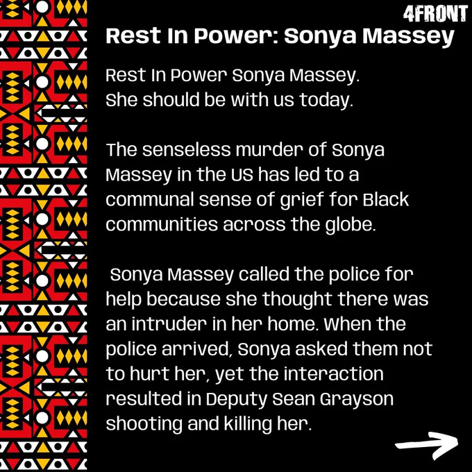 Rest In Power Sonya Massey. She should be with us today.

The senseless murder of Sonya Massey in the US has led to a communal sense of grief for Black communities across the globe. 

Sonya Massey called the police for help because she thought there was an intruder in her home. When the police arrived, Sonya asked them not to hurt her, yet the interaction resulted in Deputy Sean Grayson shooting and killing her.