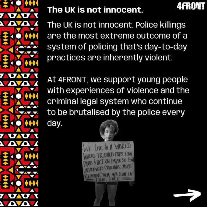 The UK is not innocent. Police killings are the most extreme outcome of a system of policing that’s day-to-day practices are inherently violent. 

At 4FRONT, we support young people with experiences of violence and the criminal legal system who continue to be brutalised by the police every day.